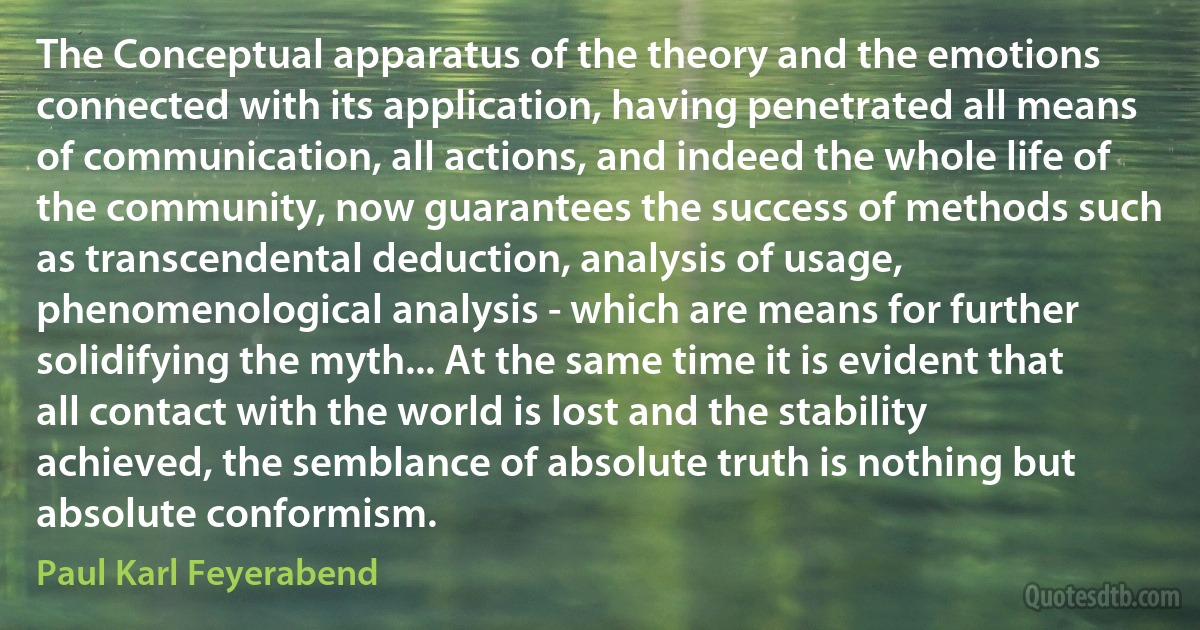 The Conceptual apparatus of the theory and the emotions connected with its application, having penetrated all means of communication, all actions, and indeed the whole life of the community, now guarantees the success of methods such as transcendental deduction, analysis of usage, phenomenological analysis - which are means for further solidifying the myth... At the same time it is evident that all contact with the world is lost and the stability achieved, the semblance of absolute truth is nothing but absolute conformism. (Paul Karl Feyerabend)