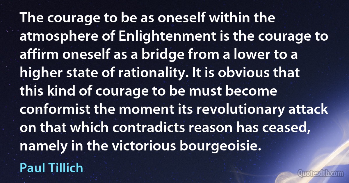 The courage to be as oneself within the atmosphere of Enlightenment is the courage to affirm oneself as a bridge from a lower to a higher state of rationality. It is obvious that this kind of courage to be must become conformist the moment its revolutionary attack on that which contradicts reason has ceased, namely in the victorious bourgeoisie. (Paul Tillich)