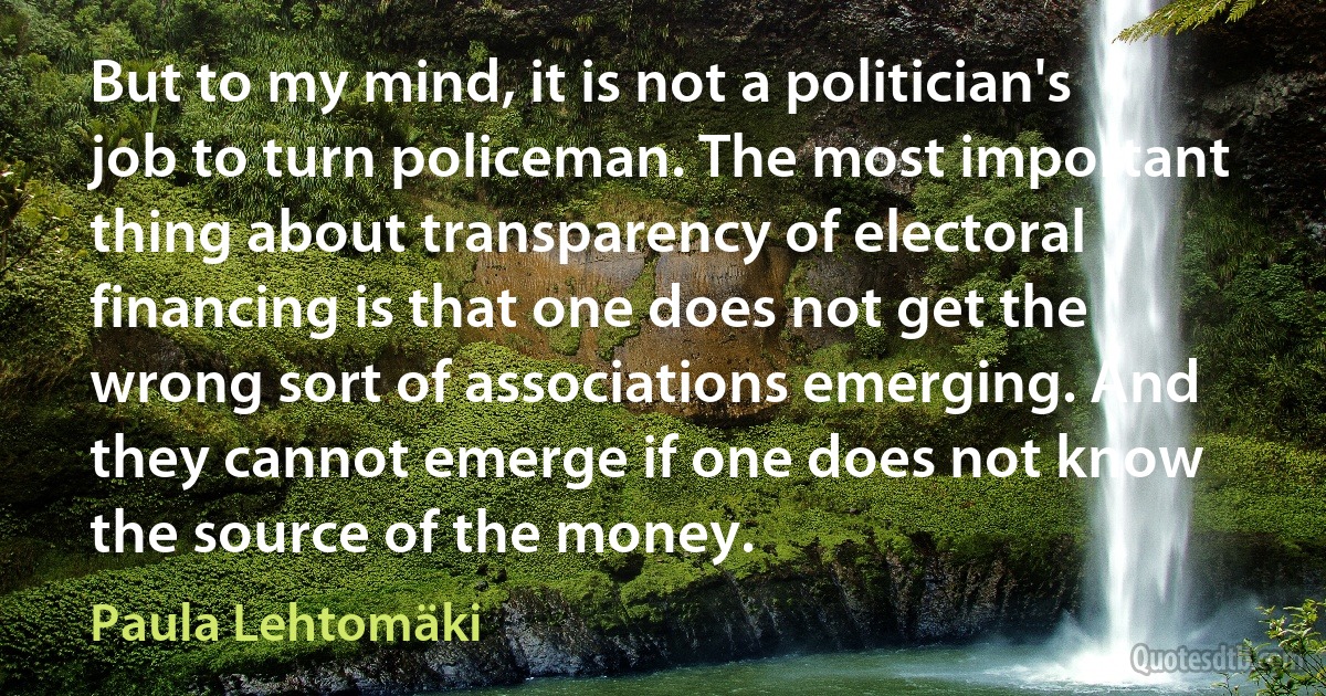 But to my mind, it is not a politician's job to turn policeman. The most important thing about transparency of electoral financing is that one does not get the wrong sort of associations emerging. And they cannot emerge if one does not know the source of the money. (Paula Lehtomäki)