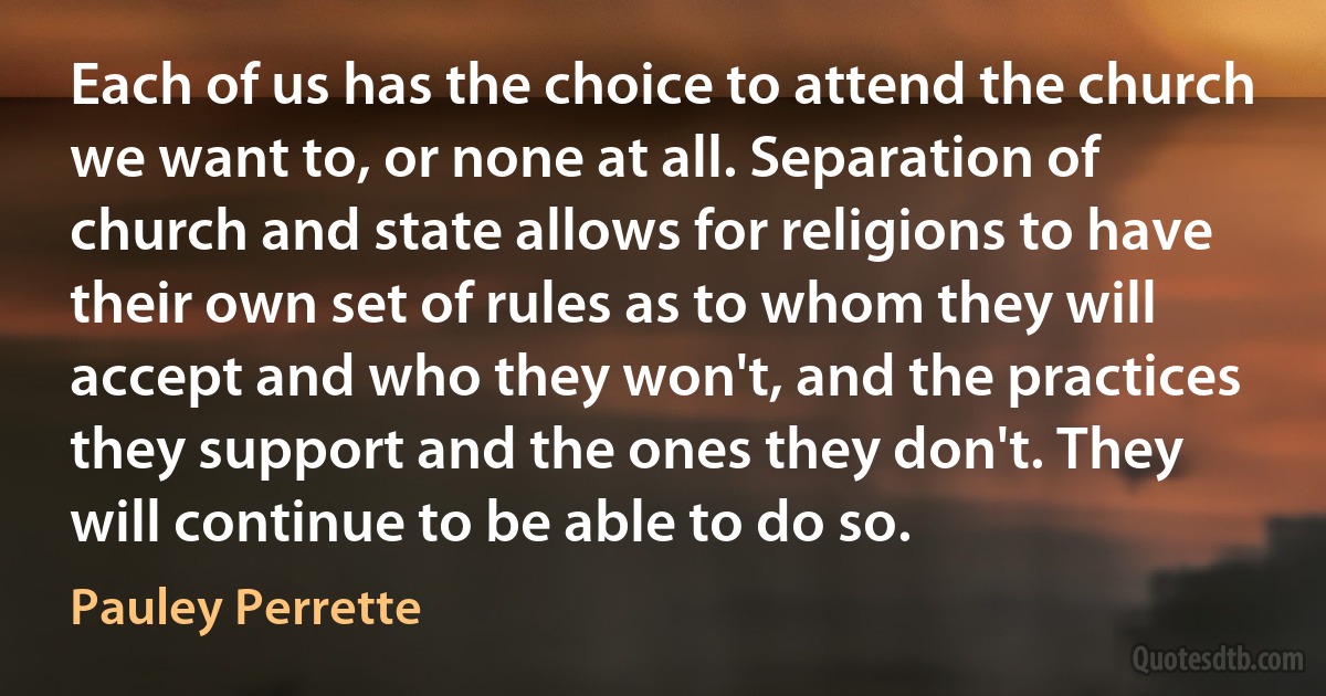 Each of us has the choice to attend the church we want to, or none at all. Separation of church and state allows for religions to have their own set of rules as to whom they will accept and who they won't, and the practices they support and the ones they don't. They will continue to be able to do so. (Pauley Perrette)