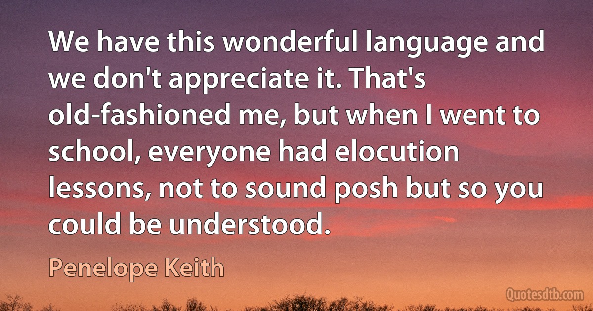 We have this wonderful language and we don't appreciate it. That's old-fashioned me, but when I went to school, everyone had elocution lessons, not to sound posh but so you could be understood. (Penelope Keith)