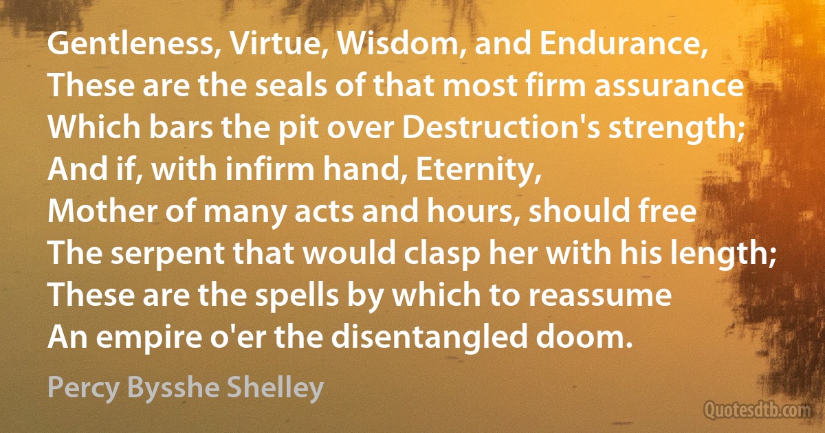 Gentleness, Virtue, Wisdom, and Endurance,
These are the seals of that most firm assurance
Which bars the pit over Destruction's strength;
And if, with infirm hand, Eternity,
Mother of many acts and hours, should free
The serpent that would clasp her with his length;
These are the spells by which to reassume
An empire o'er the disentangled doom. (Percy Bysshe Shelley)