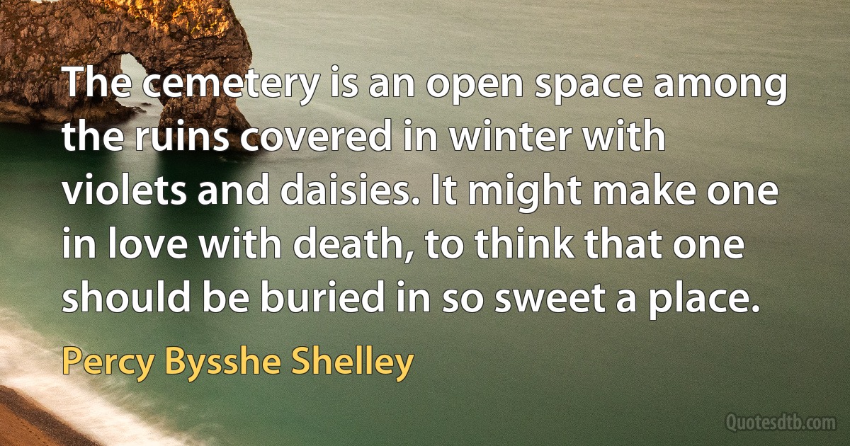 The cemetery is an open space among the ruins covered in winter with violets and daisies. It might make one in love with death, to think that one should be buried in so sweet a place. (Percy Bysshe Shelley)