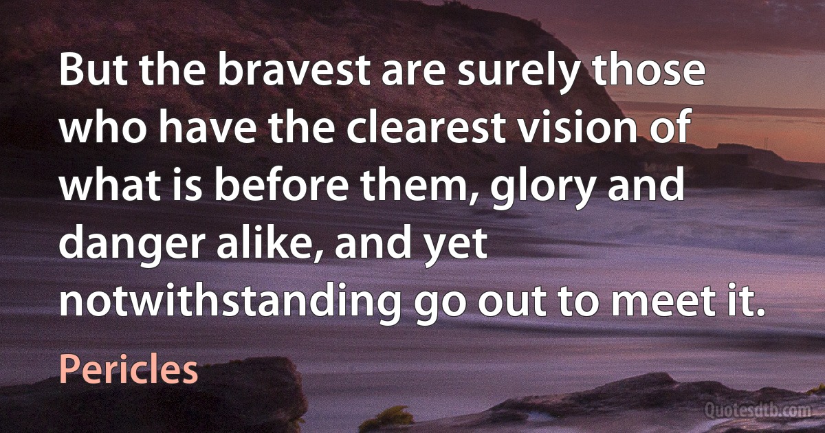 But the bravest are surely those who have the clearest vision of what is before them, glory and danger alike, and yet notwithstanding go out to meet it. (Pericles)