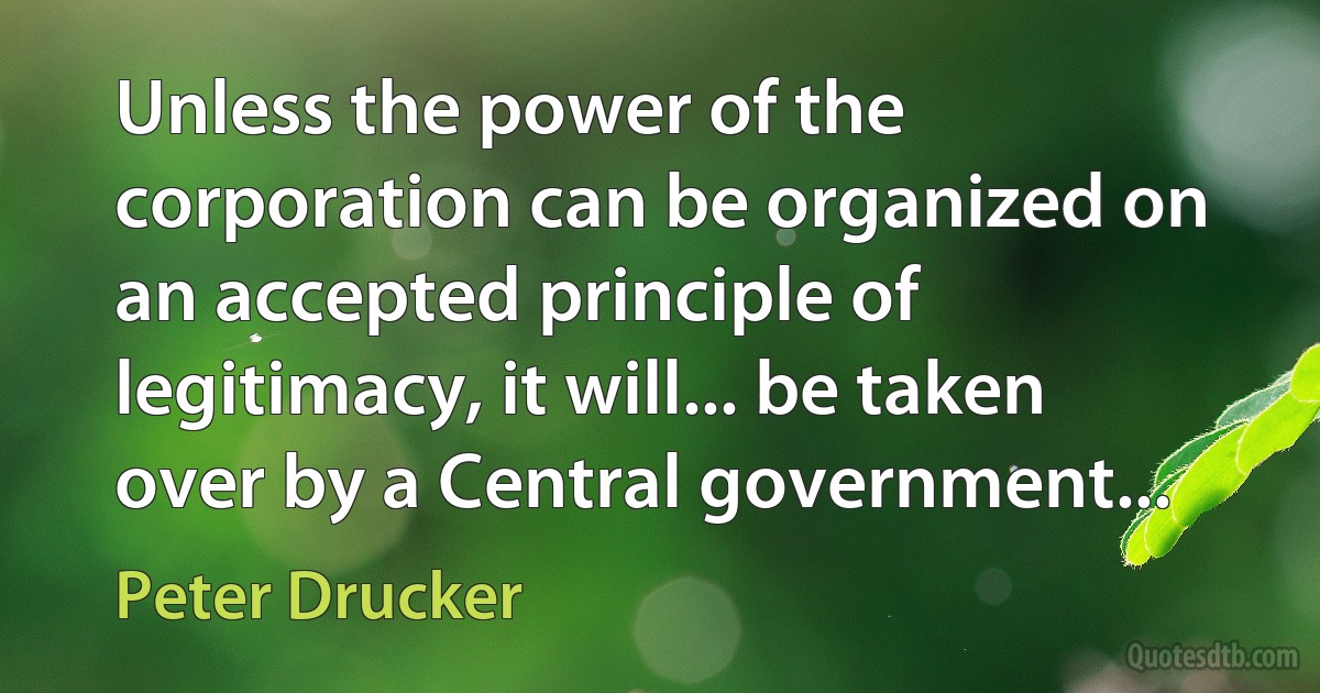 Unless the power of the corporation can be organized on an accepted principle of legitimacy, it will... be taken over by a Central government... (Peter Drucker)