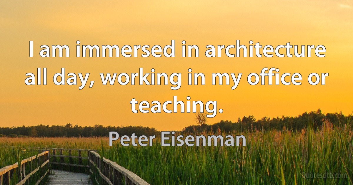 I am immersed in architecture all day, working in my office or teaching. (Peter Eisenman)