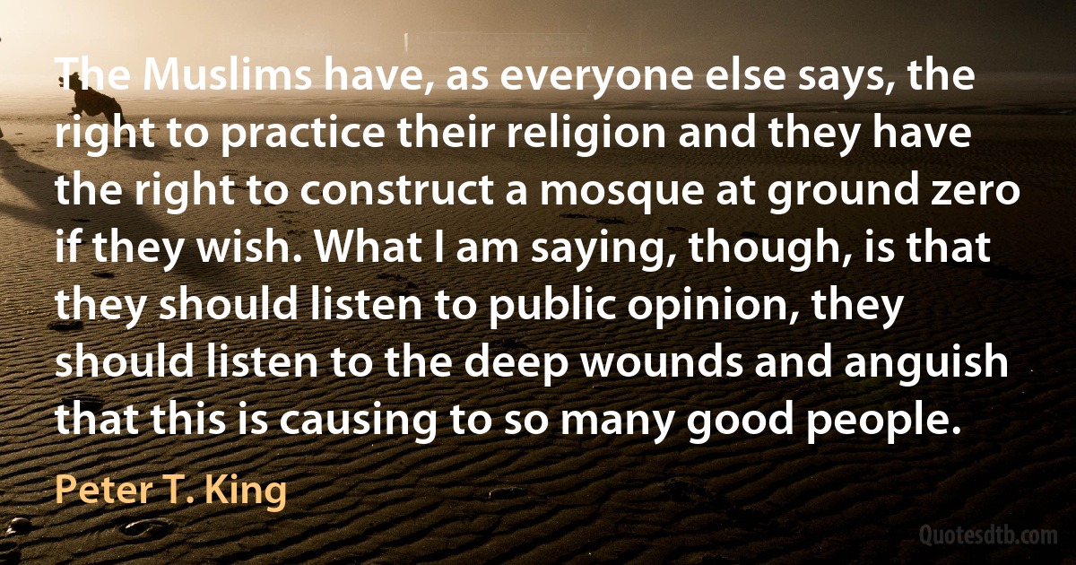 The Muslims have, as everyone else says, the right to practice their religion and they have the right to construct a mosque at ground zero if they wish. What I am saying, though, is that they should listen to public opinion, they should listen to the deep wounds and anguish that this is causing to so many good people. (Peter T. King)