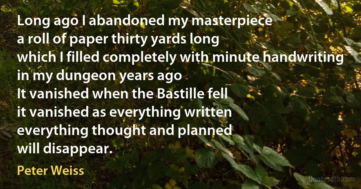 Long ago I abandoned my masterpiece
a roll of paper thirty yards long
which I filled completely with minute handwriting
in my dungeon years ago
It vanished when the Bastille fell
it vanished as everything written
everything thought and planned
will disappear. (Peter Weiss)