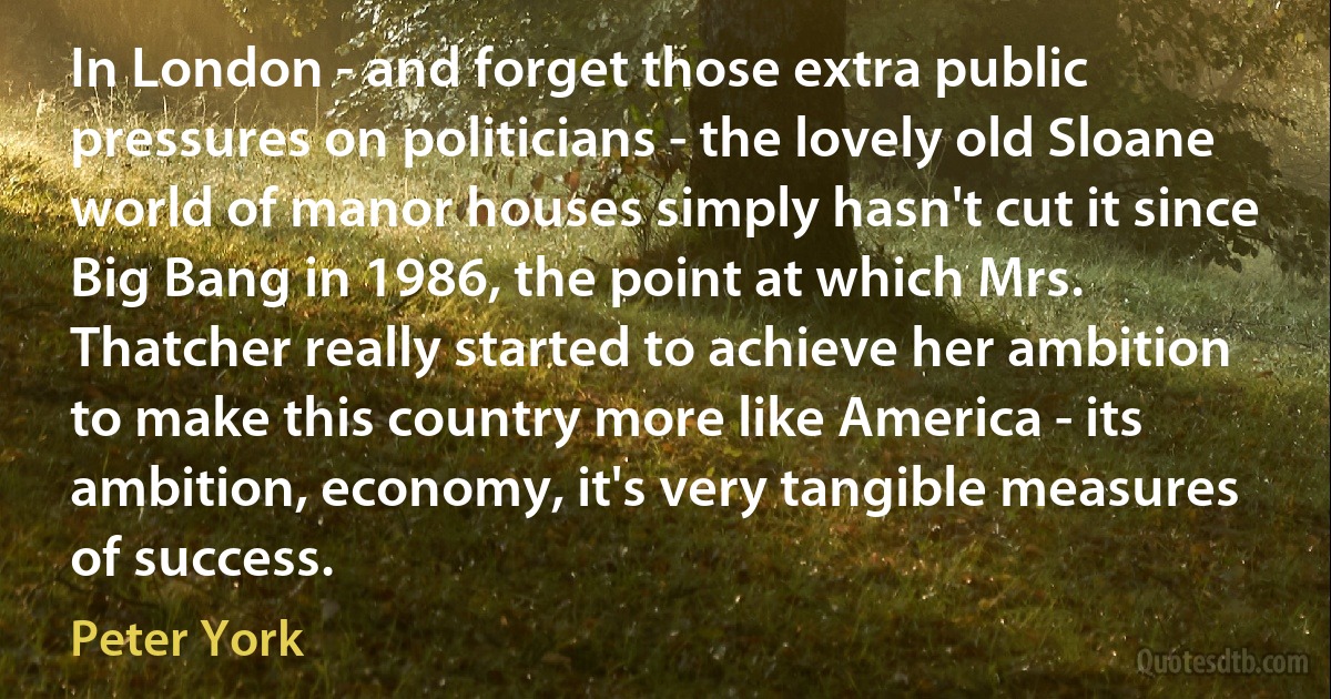 In London - and forget those extra public pressures on politicians - the lovely old Sloane world of manor houses simply hasn't cut it since Big Bang in 1986, the point at which Mrs. Thatcher really started to achieve her ambition to make this country more like America - its ambition, economy, it's very tangible measures of success. (Peter York)