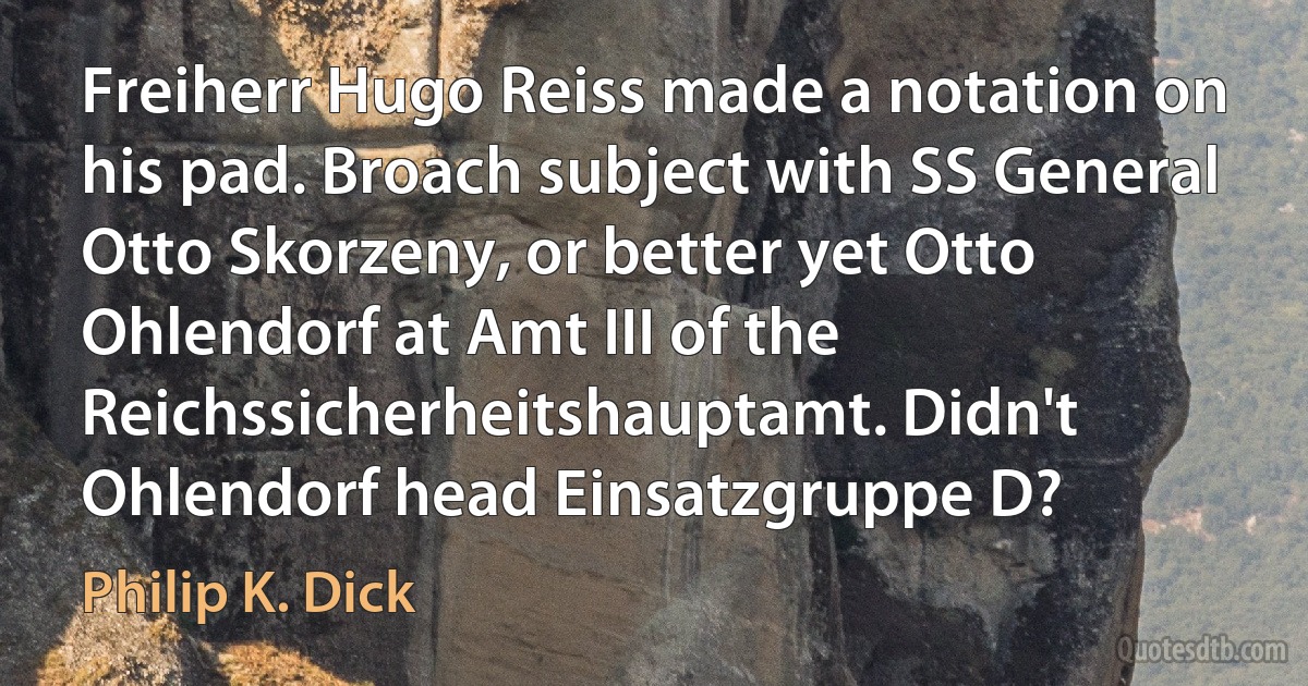 Freiherr Hugo Reiss made a notation on his pad. Broach subject with SS General Otto Skorzeny, or better yet Otto Ohlendorf at Amt III of the Reichssicherheitshauptamt. Didn't Ohlendorf head Einsatzgruppe D? (Philip K. Dick)