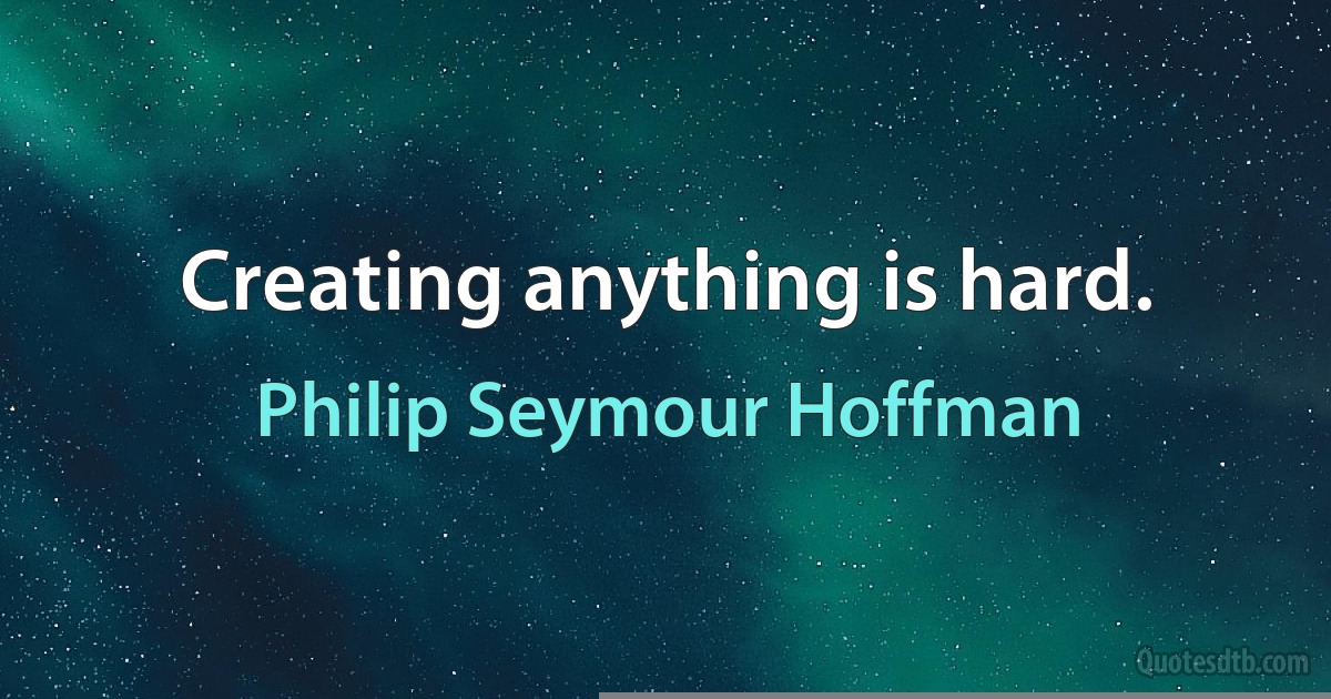 Creating anything is hard. (Philip Seymour Hoffman)