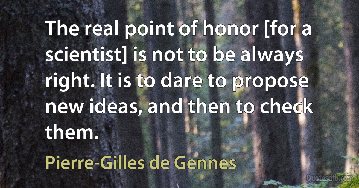 The real point of honor [for a scientist] is not to be always right. It is to dare to propose new ideas, and then to check them. (Pierre-Gilles de Gennes)