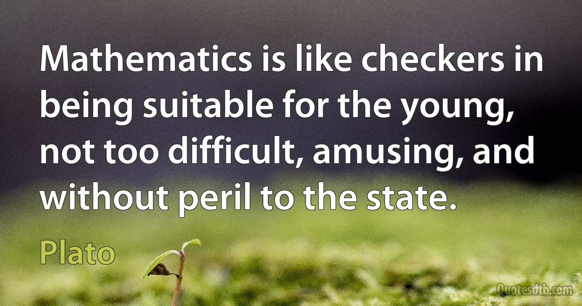 Mathematics is like checkers in being suitable for the young, not too difficult, amusing, and without peril to the state. (Plato)