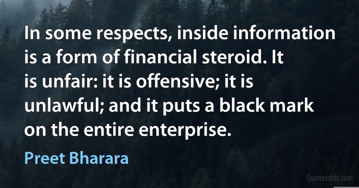 In some respects, inside information is a form of financial steroid. It is unfair: it is offensive; it is unlawful; and it puts a black mark on the entire enterprise. (Preet Bharara)