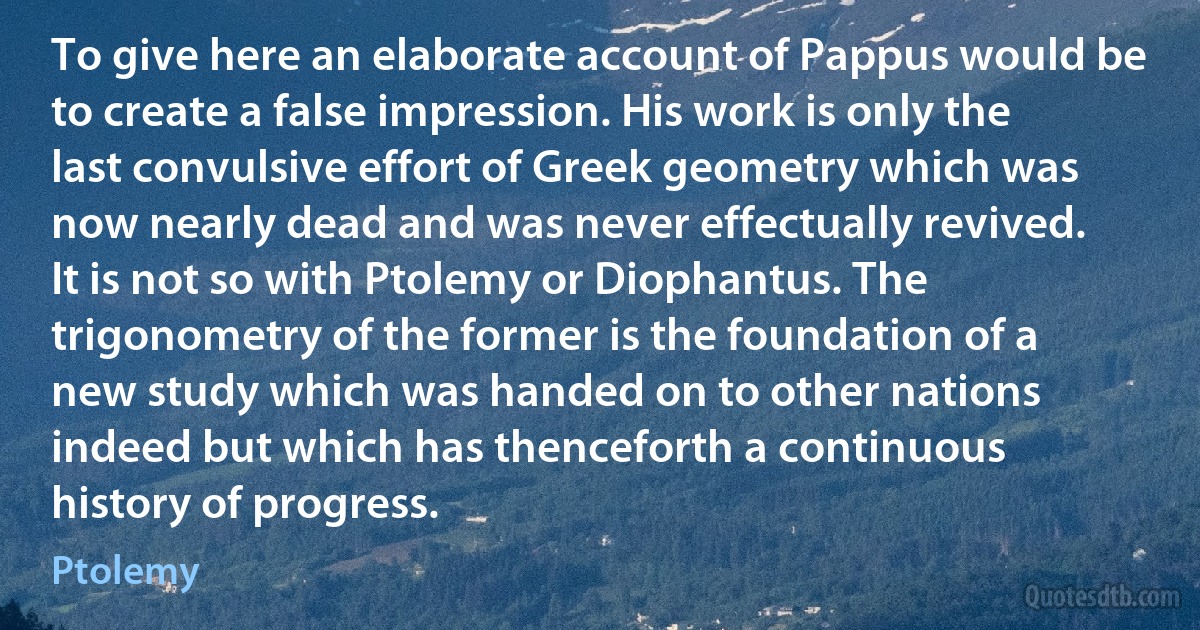 To give here an elaborate account of Pappus would be to create a false impression. His work is only the last convulsive effort of Greek geometry which was now nearly dead and was never effectually revived. It is not so with Ptolemy or Diophantus. The trigonometry of the former is the foundation of a new study which was handed on to other nations indeed but which has thenceforth a continuous history of progress. (Ptolemy)