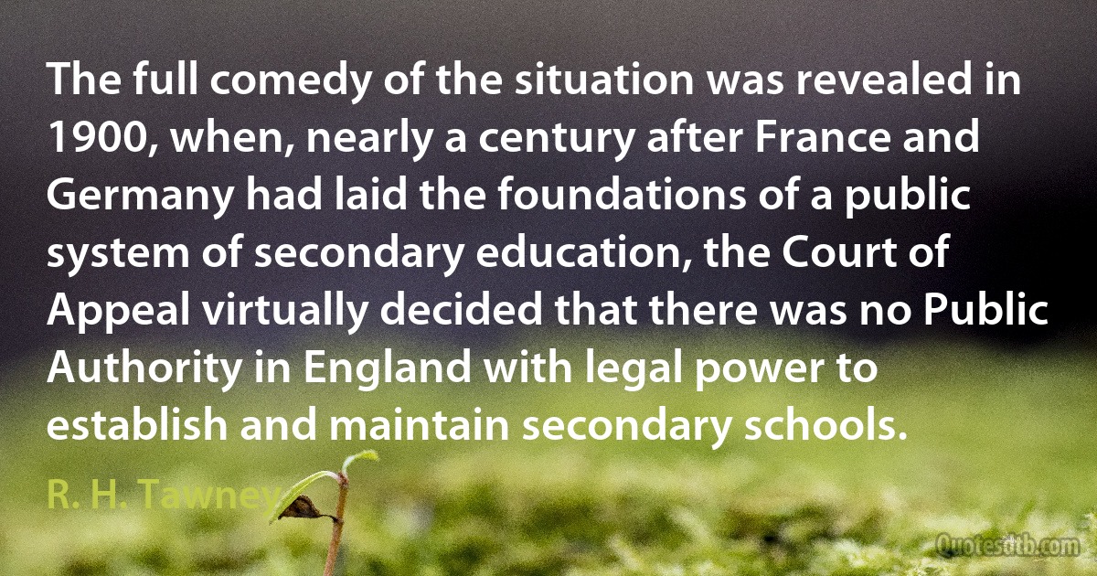 The full comedy of the situation was revealed in 1900, when, nearly a century after France and Germany had laid the foundations of a public system of secondary education, the Court of Appeal virtually decided that there was no Public Authority in England with legal power to establish and maintain secondary schools. (R. H. Tawney)