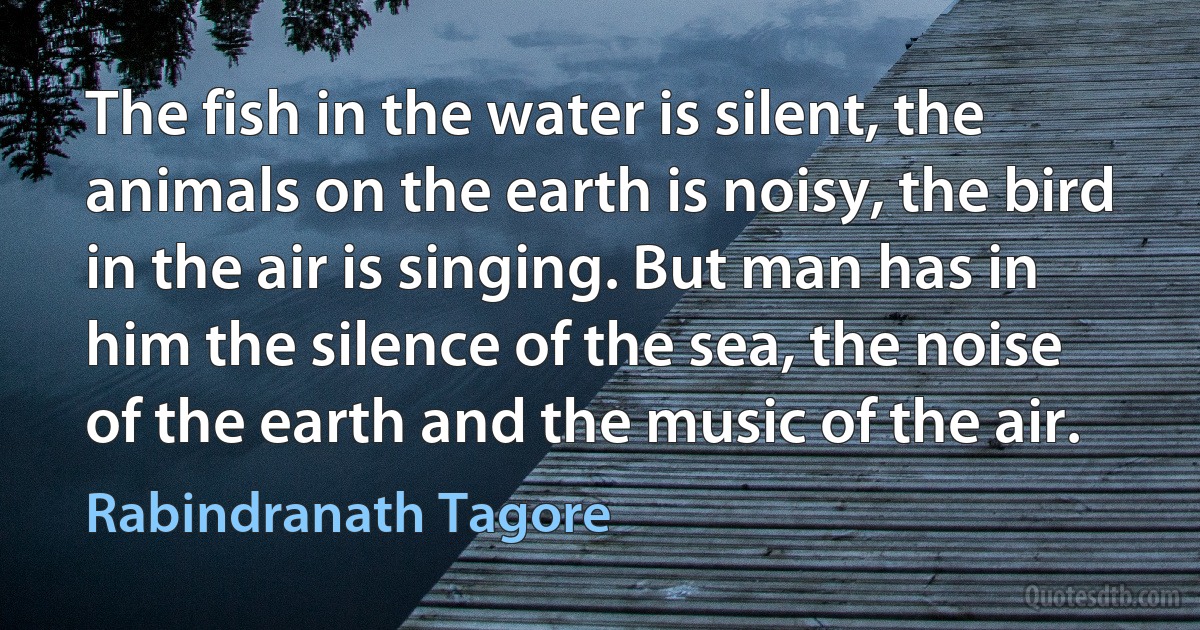 The fish in the water is silent, the animals on the earth is noisy, the bird in the air is singing. But man has in him the silence of the sea, the noise of the earth and the music of the air. (Rabindranath Tagore)