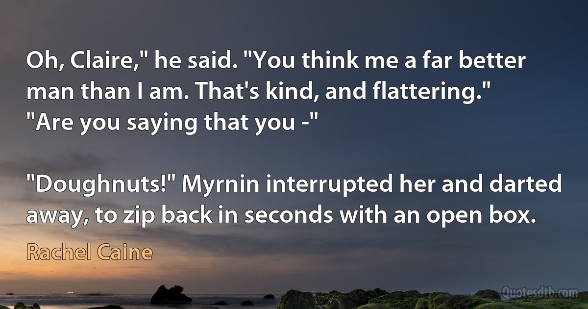 Oh, Claire," he said. "You think me a far better man than I am. That's kind, and flattering."
"Are you saying that you -"

"Doughnuts!" Myrnin interrupted her and darted away, to zip back in seconds with an open box. (Rachel Caine)