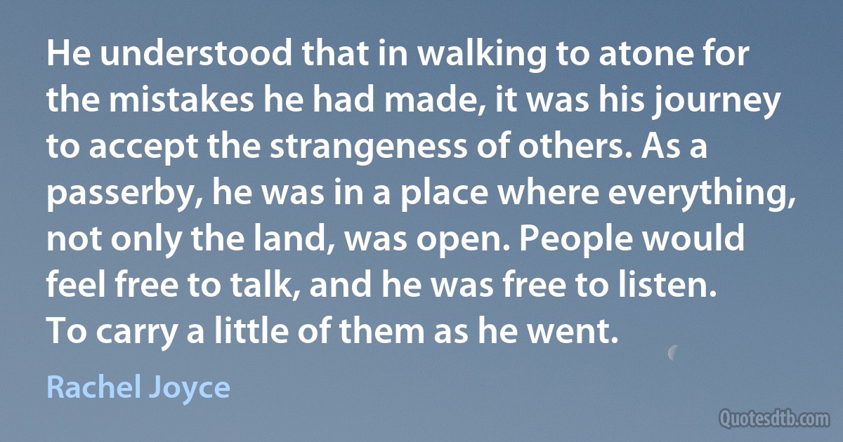 He understood that in walking to atone for the mistakes he had made, it was his journey to accept the strangeness of others. As a passerby, he was in a place where everything, not only the land, was open. People would feel free to talk, and he was free to listen. To carry a little of them as he went. (Rachel Joyce)