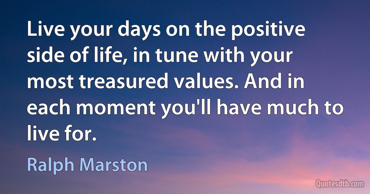 Live your days on the positive side of life, in tune with your most treasured values. And in each moment you'll have much to live for. (Ralph Marston)