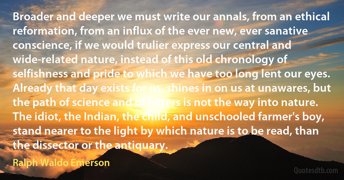 Broader and deeper we must write our annals, from an ethical reformation, from an influx of the ever new, ever sanative conscience, if we would trulier express our central and wide-related nature, instead of this old chronology of selfishness and pride to which we have too long lent our eyes. Already that day exists for us, shines in on us at unawares, but the path of science and of letters is not the way into nature. The idiot, the Indian, the child, and unschooled farmer's boy, stand nearer to the light by which nature is to be read, than the dissector or the antiquary. (Ralph Waldo Emerson)