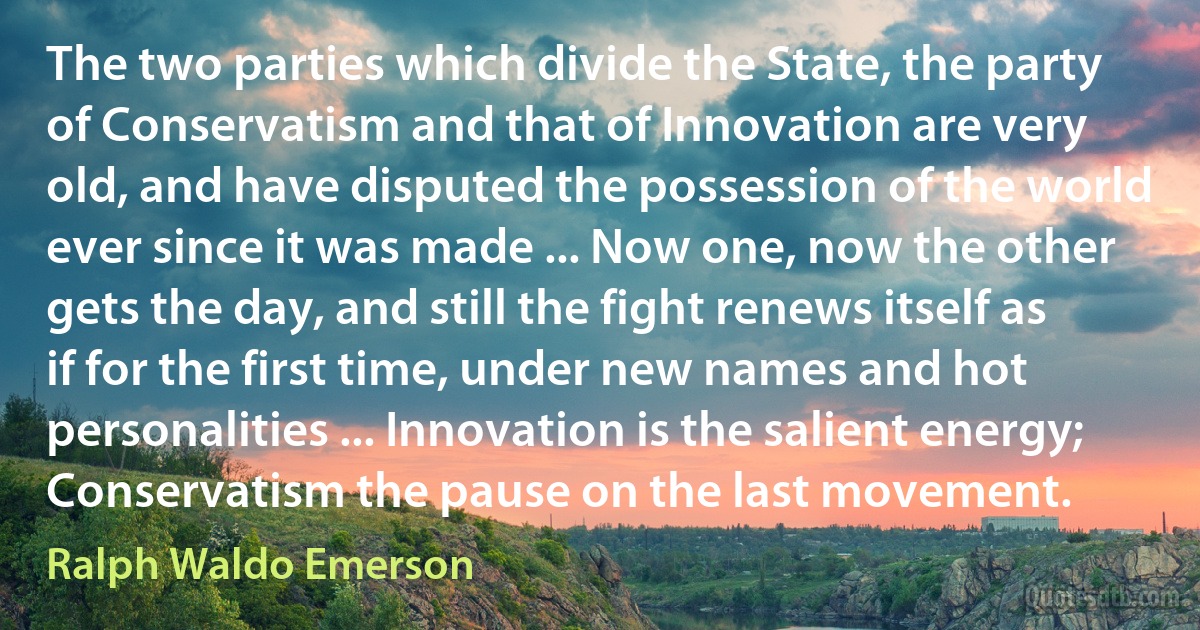 The two parties which divide the State, the party of Conservatism and that of Innovation are very old, and have disputed the possession of the world ever since it was made ... Now one, now the other gets the day, and still the fight renews itself as if for the first time, under new names and hot personalities ... Innovation is the salient energy; Conservatism the pause on the last movement. (Ralph Waldo Emerson)