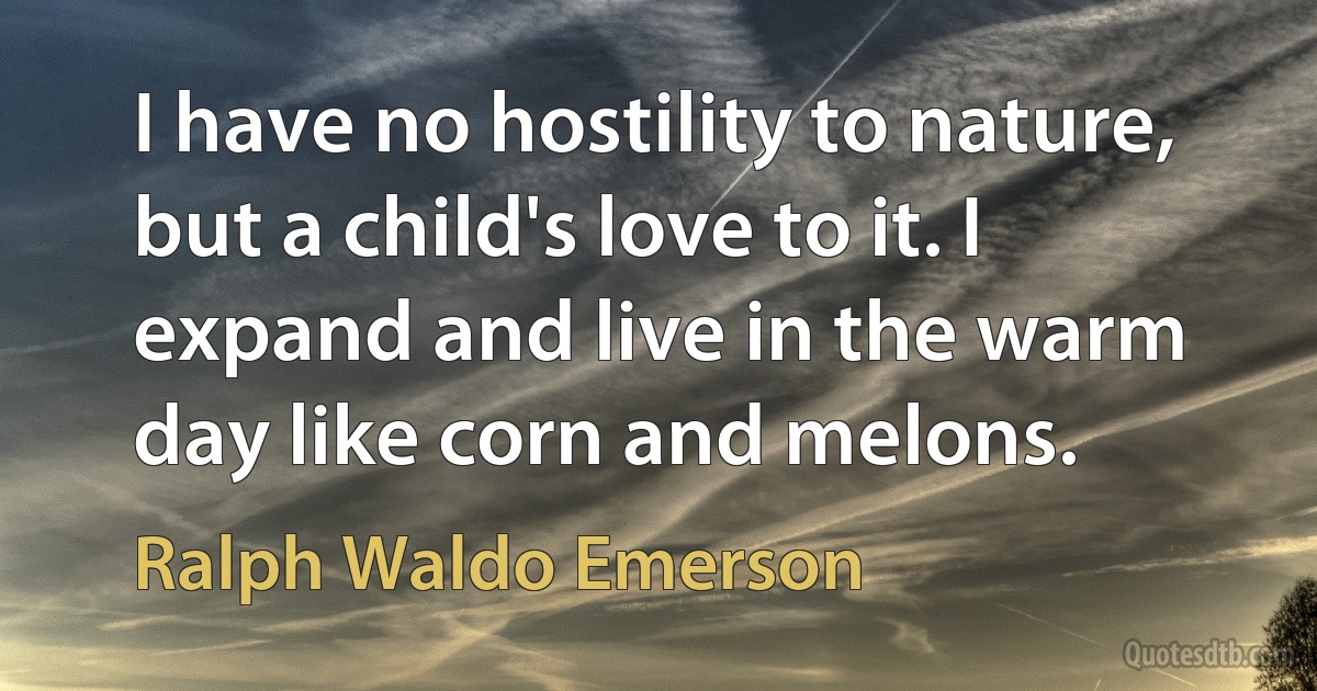 I have no hostility to nature, but a child's love to it. I expand and live in the warm day like corn and melons. (Ralph Waldo Emerson)