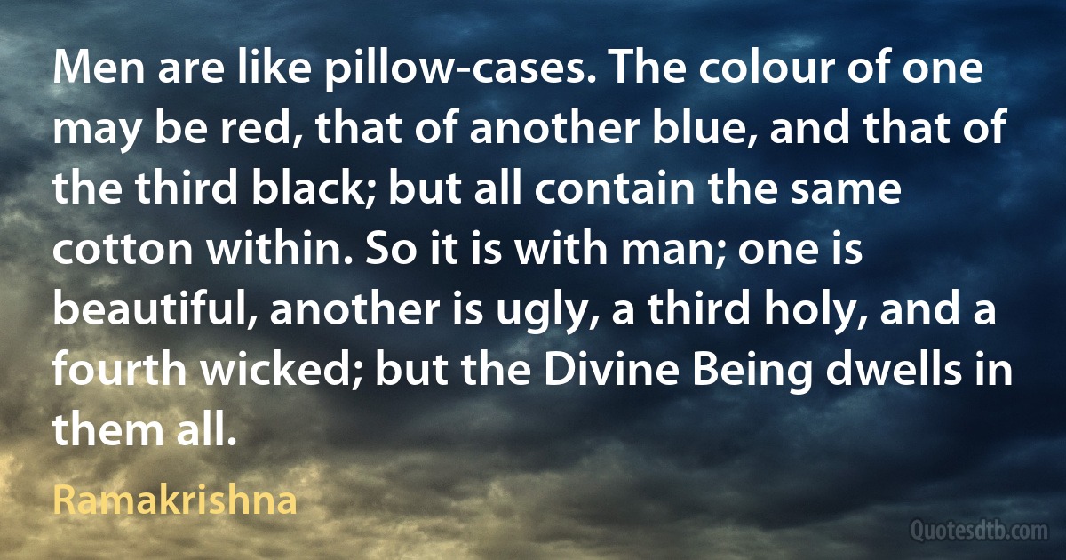 Men are like pillow-cases. The colour of one may be red, that of another blue, and that of the third black; but all contain the same cotton within. So it is with man; one is beautiful, another is ugly, a third holy, and a fourth wicked; but the Divine Being dwells in them all. (Ramakrishna)