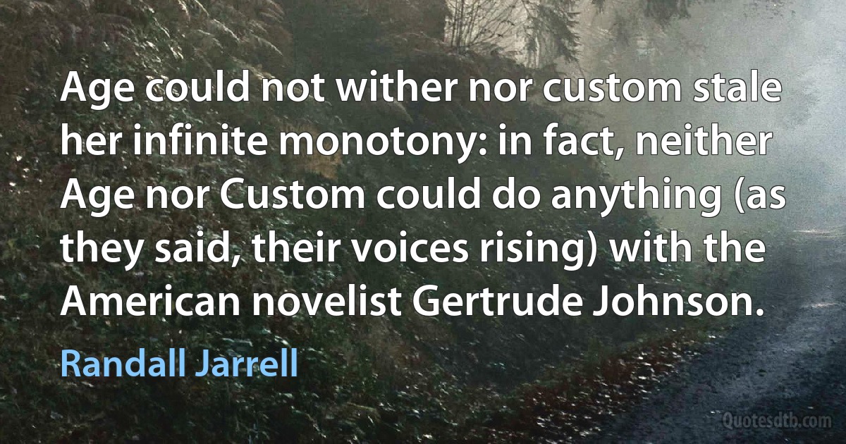 Age could not wither nor custom stale her infinite monotony: in fact, neither Age nor Custom could do anything (as they said, their voices rising) with the American novelist Gertrude Johnson. (Randall Jarrell)