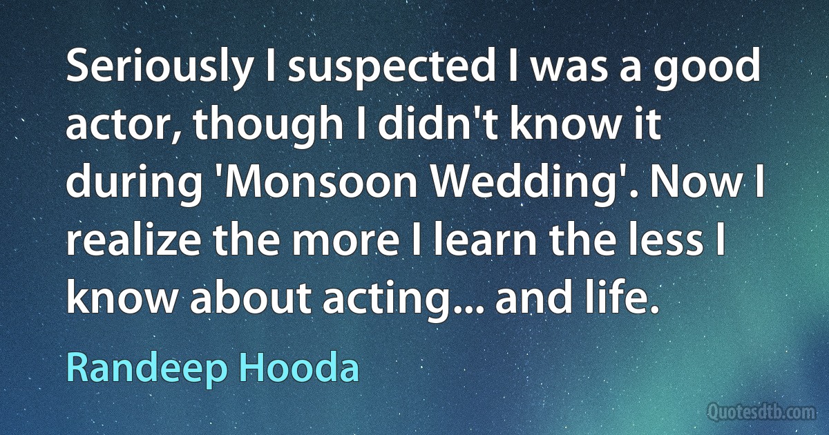 Seriously I suspected I was a good actor, though I didn't know it during 'Monsoon Wedding'. Now I realize the more I learn the less I know about acting... and life. (Randeep Hooda)