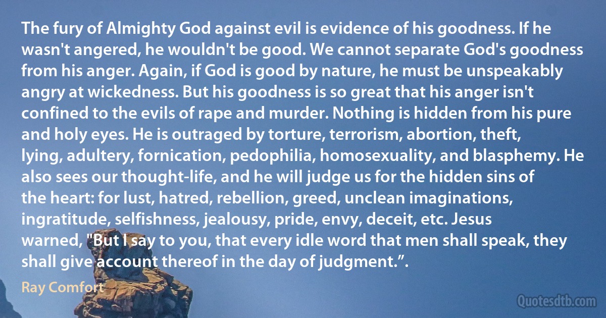 The fury of Almighty God against evil is evidence of his goodness. If he wasn't angered, he wouldn't be good. We cannot separate God's goodness from his anger. Again, if God is good by nature, he must be unspeakably angry at wickedness. But his goodness is so great that his anger isn't confined to the evils of rape and murder. Nothing is hidden from his pure and holy eyes. He is outraged by torture, terrorism, abortion, theft, lying, adultery, fornication, pedophilia, homosexuality, and blasphemy. He also sees our thought-life, and he will judge us for the hidden sins of the heart: for lust, hatred, rebellion, greed, unclean imaginations, ingratitude, selfishness, jealousy, pride, envy, deceit, etc. Jesus warned, "But I say to you, that every idle word that men shall speak, they shall give account thereof in the day of judgment.”. (Ray Comfort)