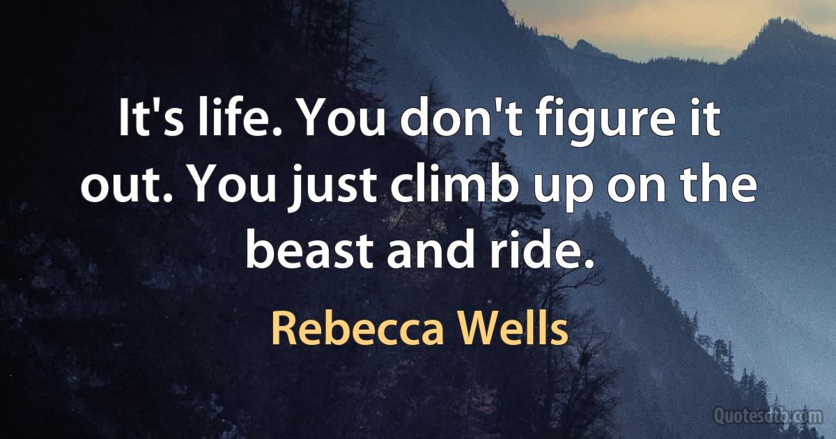 It's life. You don't figure it out. You just climb up on the beast and ride. (Rebecca Wells)