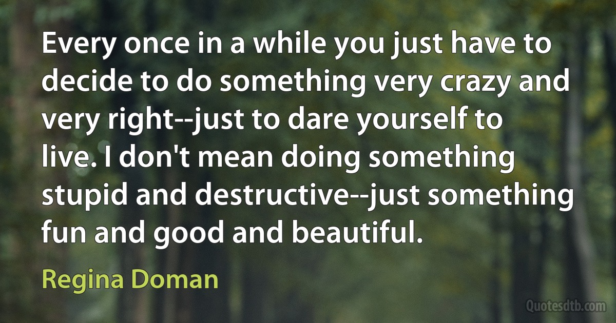 Every once in a while you just have to decide to do something very crazy and very right--just to dare yourself to live. I don't mean doing something stupid and destructive--just something fun and good and beautiful. (Regina Doman)