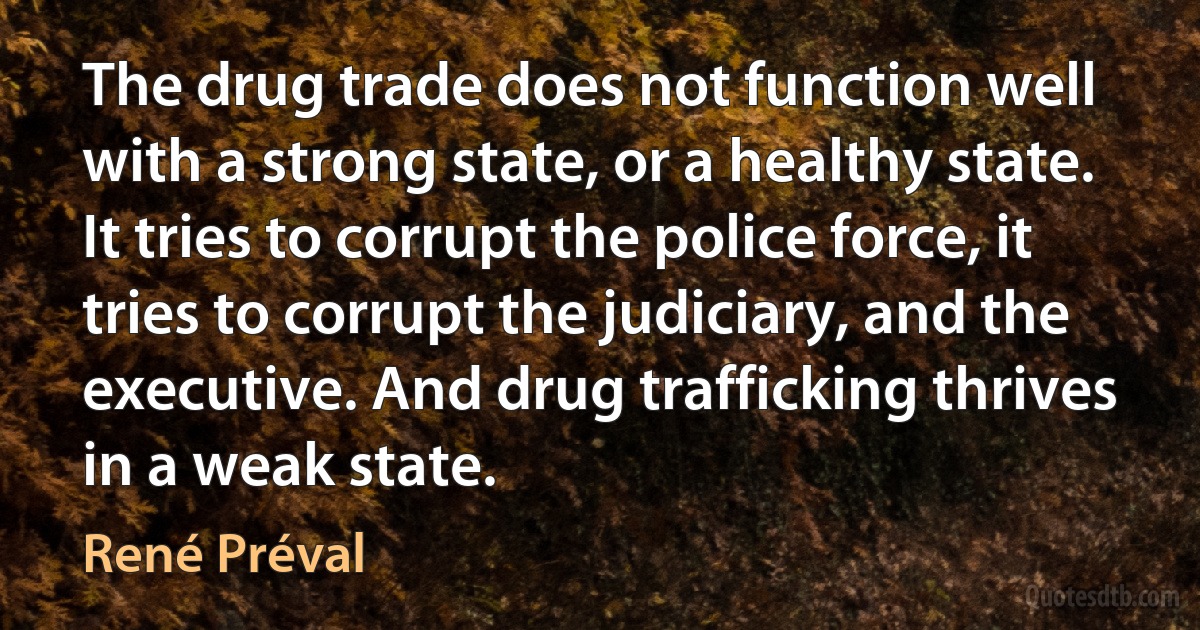 The drug trade does not function well with a strong state, or a healthy state. It tries to corrupt the police force, it tries to corrupt the judiciary, and the executive. And drug trafficking thrives in a weak state. (René Préval)