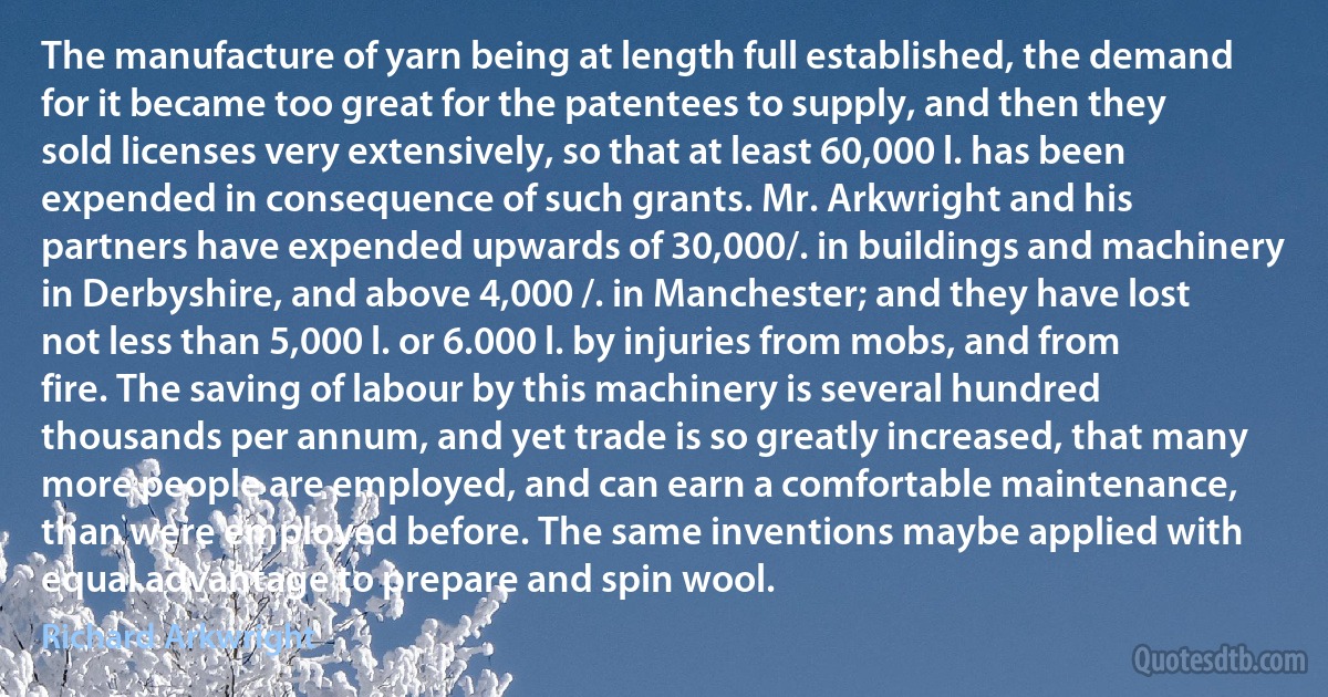 The manufacture of yarn being at length full established, the demand for it became too great for the patentees to supply, and then they sold licenses very extensively, so that at least 60,000 l. has been expended in consequence of such grants. Mr. Arkwright and his partners have expended upwards of 30,000/. in buildings and machinery in Derbyshire, and above 4,000 /. in Manchester; and they have lost not less than 5,000 l. or 6.000 l. by injuries from mobs, and from fire. The saving of labour by this machinery is several hundred thousands per annum, and yet trade is so greatly increased, that many more people are employed, and can earn a comfortable maintenance, than were employed before. The same inventions maybe applied with equal advantage to prepare and spin wool. (Richard Arkwright)