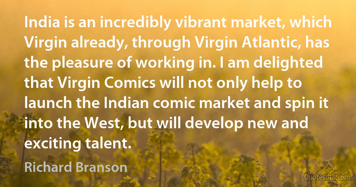 India is an incredibly vibrant market, which Virgin already, through Virgin Atlantic, has the pleasure of working in. I am delighted that Virgin Comics will not only help to launch the Indian comic market and spin it into the West, but will develop new and exciting talent. (Richard Branson)