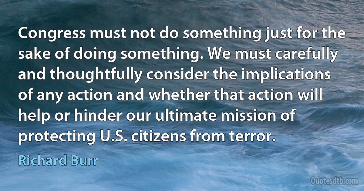 Congress must not do something just for the sake of doing something. We must carefully and thoughtfully consider the implications of any action and whether that action will help or hinder our ultimate mission of protecting U.S. citizens from terror. (Richard Burr)