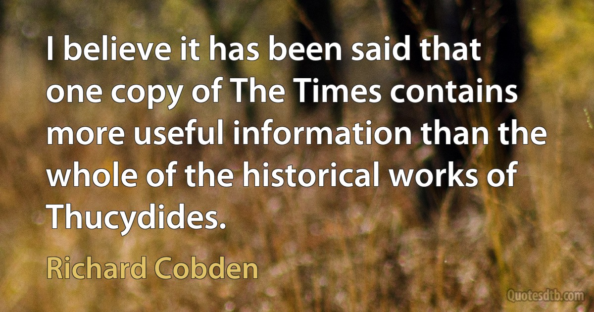 I believe it has been said that one copy of The Times contains more useful information than the whole of the historical works of Thucydides. (Richard Cobden)