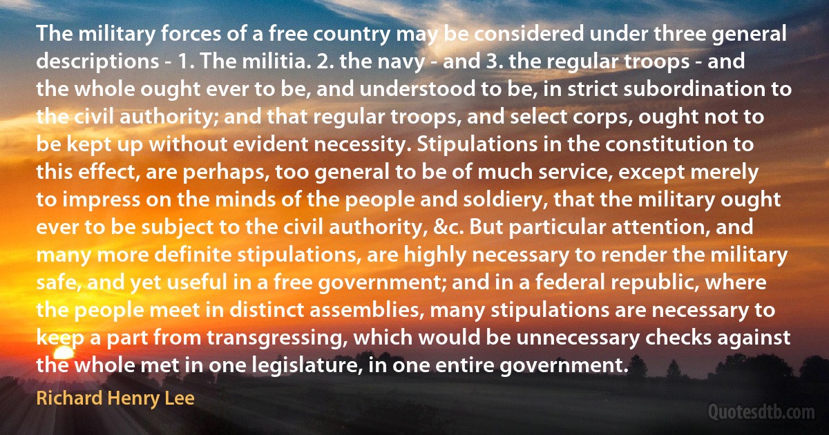 The military forces of a free country may be considered under three general descriptions - 1. The militia. 2. the navy - and 3. the regular troops - and the whole ought ever to be, and understood to be, in strict subordination to the civil authority; and that regular troops, and select corps, ought not to be kept up without evident necessity. Stipulations in the constitution to this effect, are perhaps, too general to be of much service, except merely to impress on the minds of the people and soldiery, that the military ought ever to be subject to the civil authority, &c. But particular attention, and many more definite stipulations, are highly necessary to render the military safe, and yet useful in a free government; and in a federal republic, where the people meet in distinct assemblies, many stipulations are necessary to keep a part from transgressing, which would be unnecessary checks against the whole met in one legislature, in one entire government. (Richard Henry Lee)