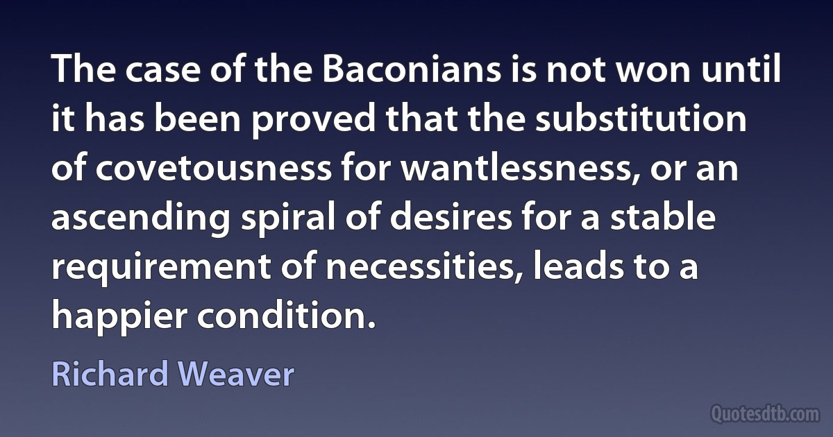 The case of the Baconians is not won until it has been proved that the substitution of covetousness for wantlessness, or an ascending spiral of desires for a stable requirement of necessities, leads to a happier condition. (Richard Weaver)