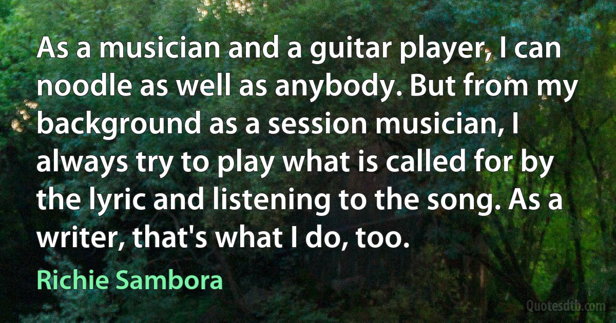 As a musician and a guitar player, I can noodle as well as anybody. But from my background as a session musician, I always try to play what is called for by the lyric and listening to the song. As a writer, that's what I do, too. (Richie Sambora)