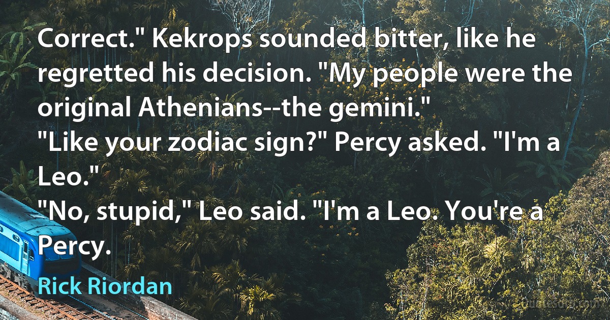 Correct." Kekrops sounded bitter, like he regretted his decision. "My people were the original Athenians--the gemini."
"Like your zodiac sign?" Percy asked. "I'm a Leo."
"No, stupid," Leo said. "I'm a Leo. You're a Percy. (Rick Riordan)