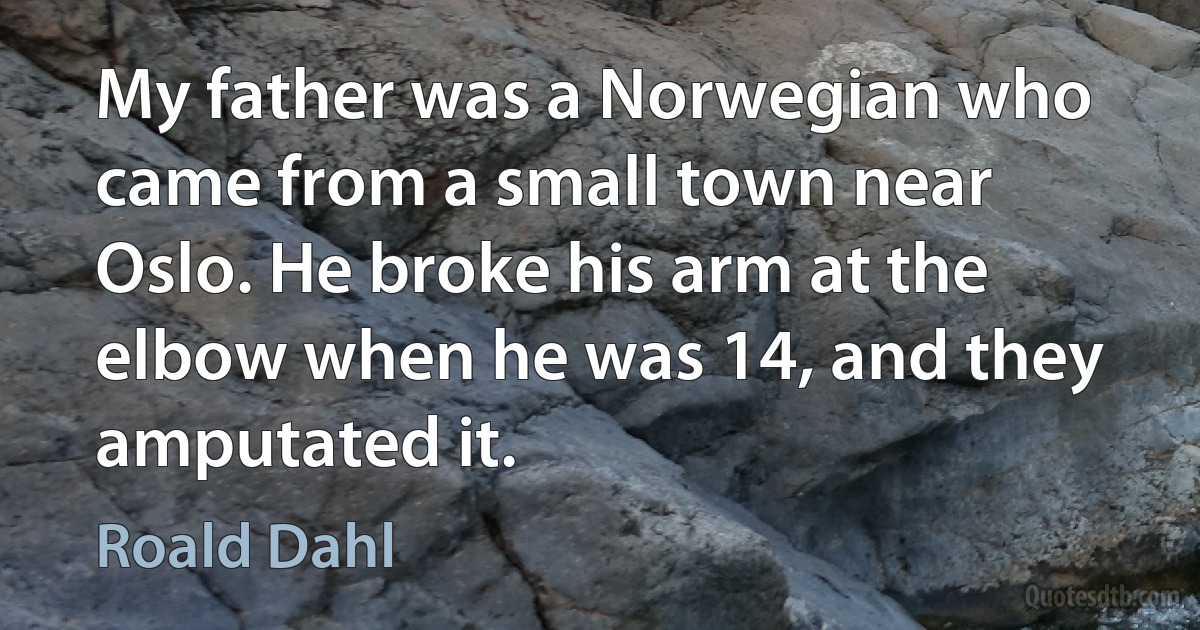 My father was a Norwegian who came from a small town near Oslo. He broke his arm at the elbow when he was 14, and they amputated it. (Roald Dahl)