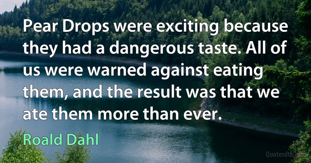 Pear Drops were exciting because they had a dangerous taste. All of us were warned against eating them, and the result was that we ate them more than ever. (Roald Dahl)