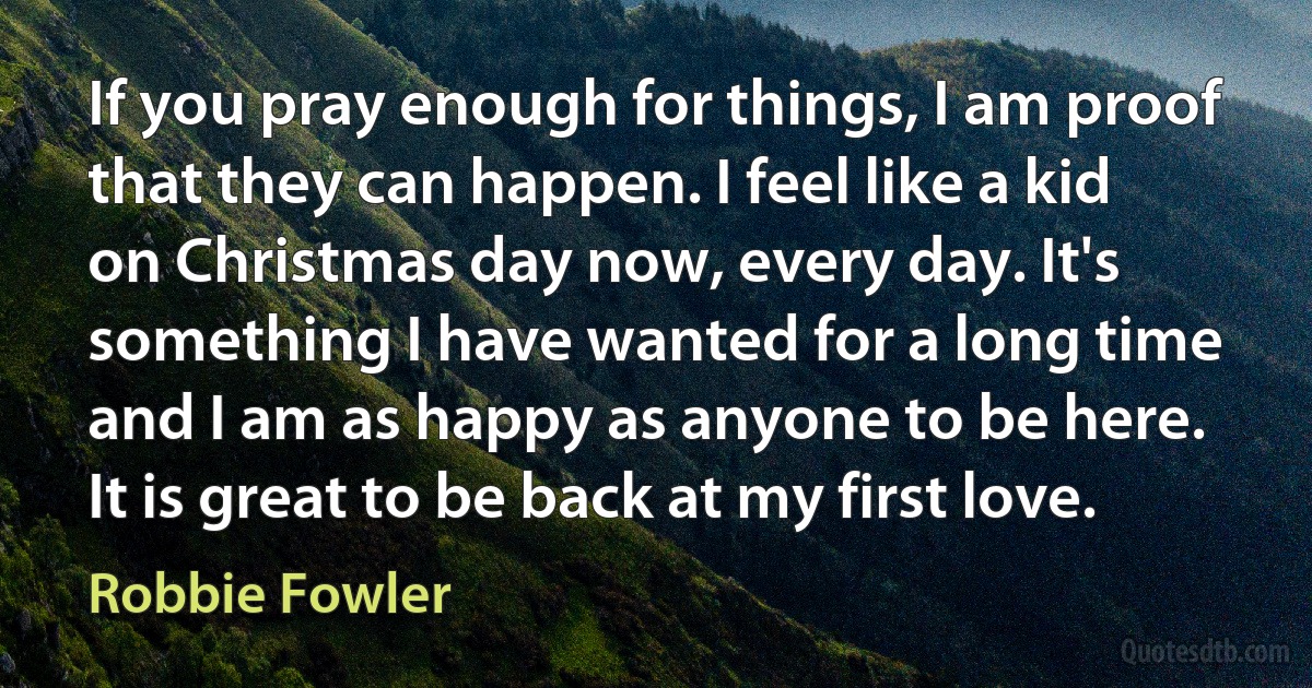 If you pray enough for things, I am proof that they can happen. I feel like a kid on Christmas day now, every day. It's something I have wanted for a long time and I am as happy as anyone to be here. It is great to be back at my first love. (Robbie Fowler)