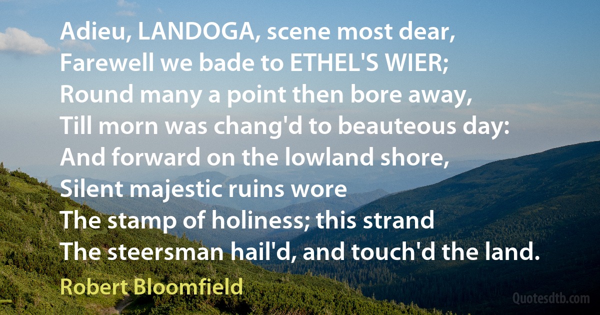 Adieu, LANDOGA, scene most dear,
Farewell we bade to ETHEL'S WIER;
Round many a point then bore away,
Till morn was chang'd to beauteous day:
And forward on the lowland shore,
Silent majestic ruins wore
The stamp of holiness; this strand
The steersman hail'd, and touch'd the land. (Robert Bloomfield)