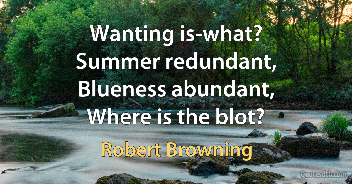 Wanting is-what?
Summer redundant,
Blueness abundant,
Where is the blot? (Robert Browning)