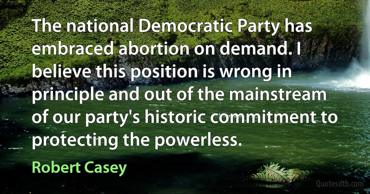 The national Democratic Party has embraced abortion on demand. I believe this position is wrong in principle and out of the mainstream of our party's historic commitment to protecting the powerless. (Robert Casey)