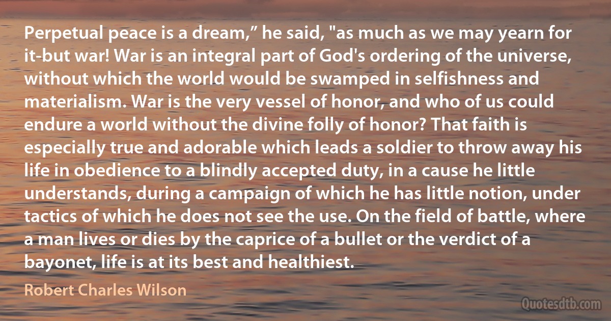 Perpetual peace is a dream,” he said, "as much as we may yearn for it-but war! War is an integral part of God's ordering of the universe, without which the world would be swamped in selfishness and materialism. War is the very vessel of honor, and who of us could endure a world without the divine folly of honor? That faith is especially true and adorable which leads a soldier to throw away his life in obedience to a blindly accepted duty, in a cause he little understands, during a campaign of which he has little notion, under tactics of which he does not see the use. On the field of battle, where a man lives or dies by the caprice of a bullet or the verdict of a bayonet, life is at its best and healthiest. (Robert Charles Wilson)