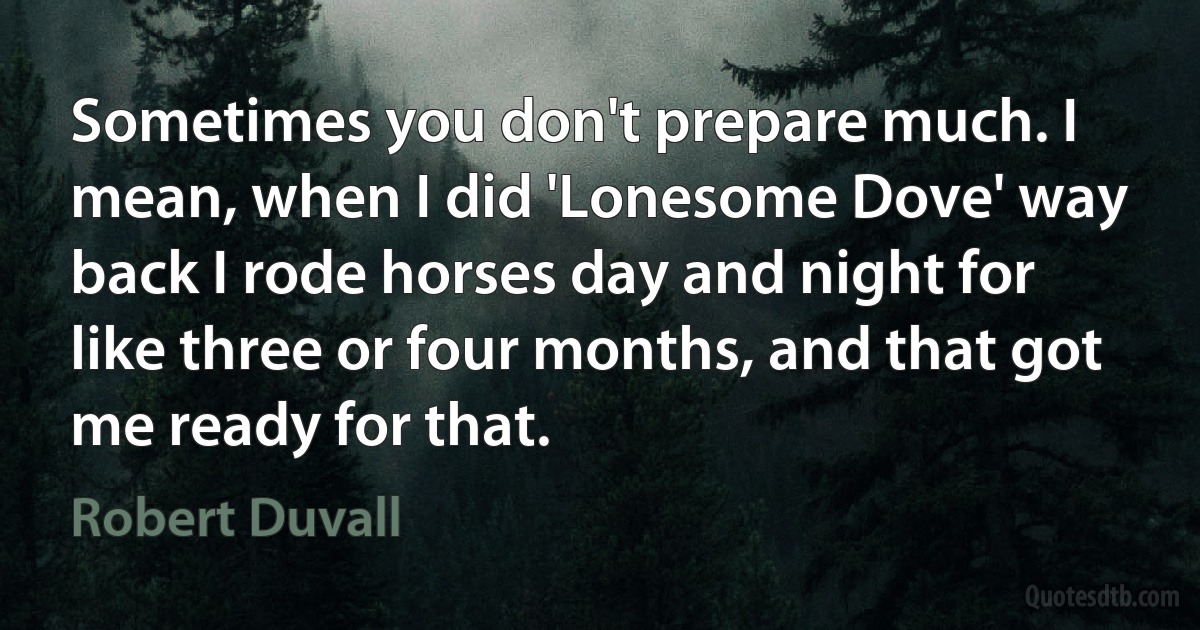 Sometimes you don't prepare much. I mean, when I did 'Lonesome Dove' way back I rode horses day and night for like three or four months, and that got me ready for that. (Robert Duvall)